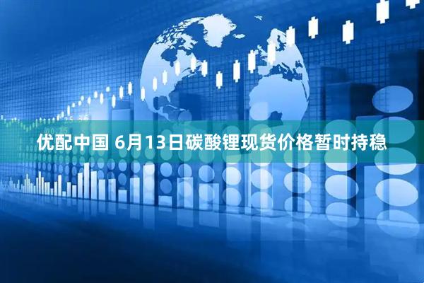 优配中国 6月13日碳酸锂现货价格暂时持稳