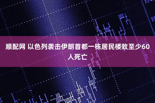 顺配网 以色列袭击伊朗首都一栋居民楼致至少60人死亡
