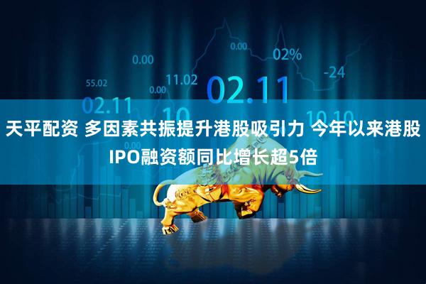 天平配资 多因素共振提升港股吸引力 今年以来港股IPO融资额同比增长超5倍