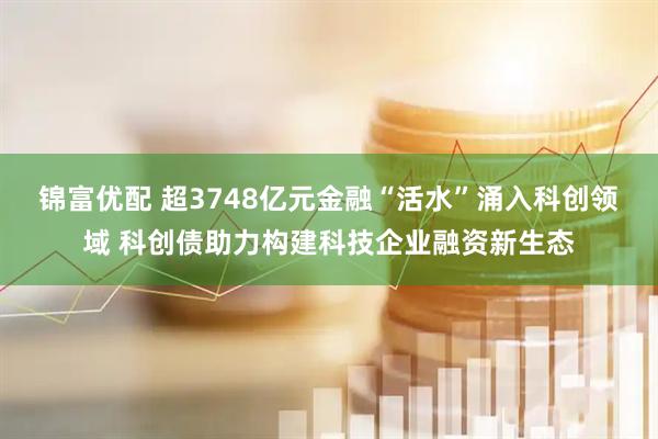 锦富优配 超3748亿元金融“活水”涌入科创领域 科创债助力构建科技企业融资新生态