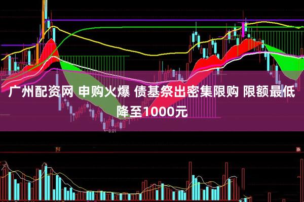 广州配资网 申购火爆 债基祭出密集限购 限额最低降至1000元