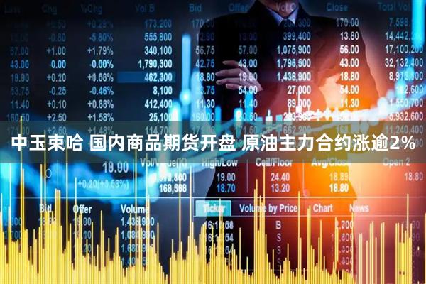 中玉束哈 国内商品期货开盘 原油主力合约涨逾2%