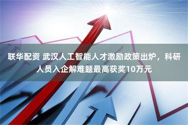 联华配资 武汉人工智能人才激励政策出炉，科研人员入企解难题最高获奖10万元