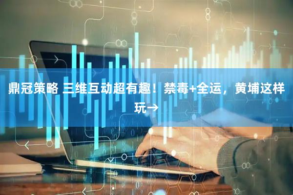 鼎冠策略 三维互动超有趣！禁毒+全运，黄埔这样玩→
