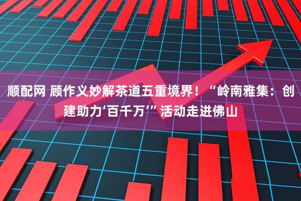 顺配网 顾作义妙解茶道五重境界！“岭南雅集：创建助力‘百千万’”活动走进佛山