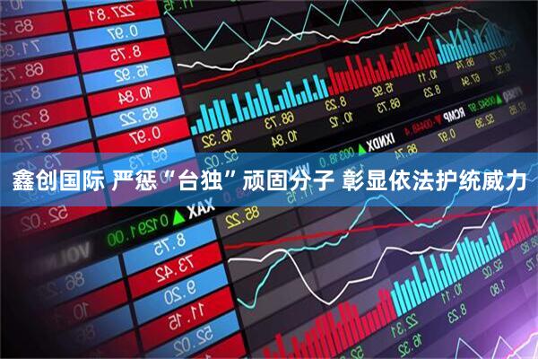 鑫创国际 严惩“台独”顽固分子 彰显依法护统威力