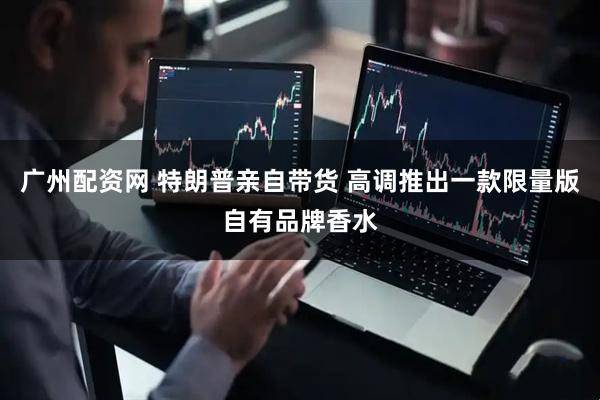 广州配资网 特朗普亲自带货 高调推出一款限量版自有品牌香水