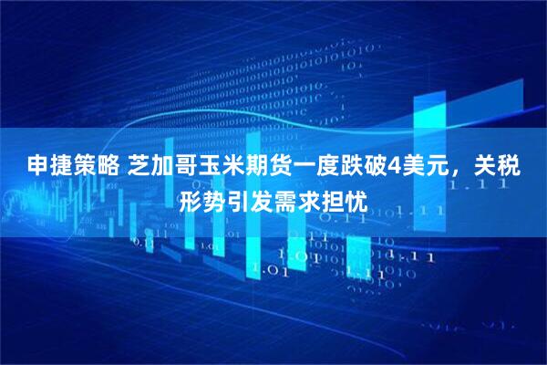 申捷策略 芝加哥玉米期货一度跌破4美元，关税形势引发需求担忧