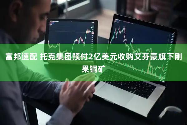 富邦速配 托克集团预付2亿美元收购艾芬豪旗下刚果铜矿
