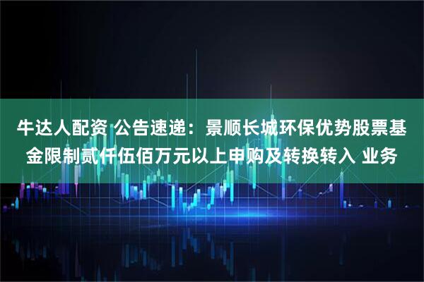 牛达人配资 公告速递：景顺长城环保优势股票基金限制贰仟伍佰万元以上申购及转换转入 业务