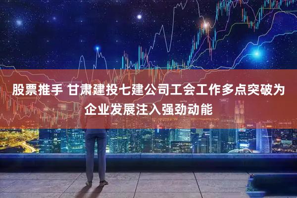 股票推手 甘肃建投七建公司工会工作多点突破为企业发展注入强劲动能