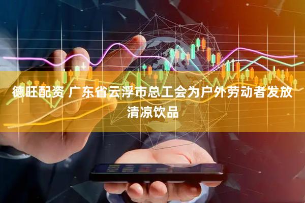 德旺配资 广东省云浮市总工会为户外劳动者发放清凉饮品