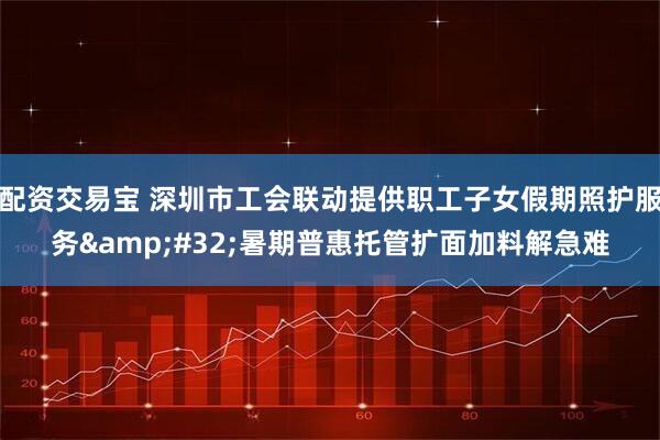 配资交易宝 深圳市工会联动提供职工子女假期照护服务&#32;暑期普惠托管扩面加料解急难