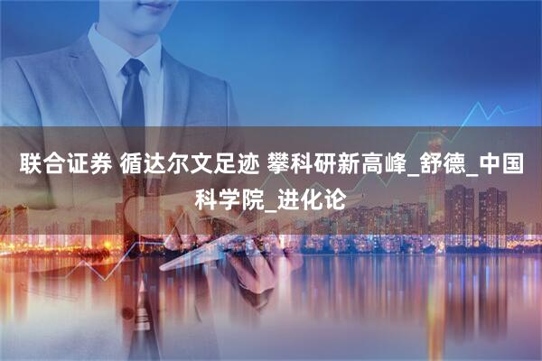 联合证券 循达尔文足迹 攀科研新高峰_舒德_中国科学院_进化论