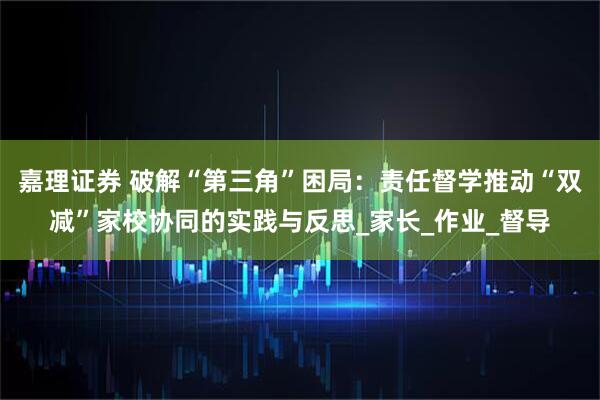 嘉理证券 破解“第三角”困局：责任督学推动“双减”家校协同的实践与反思_家长_作业_督导