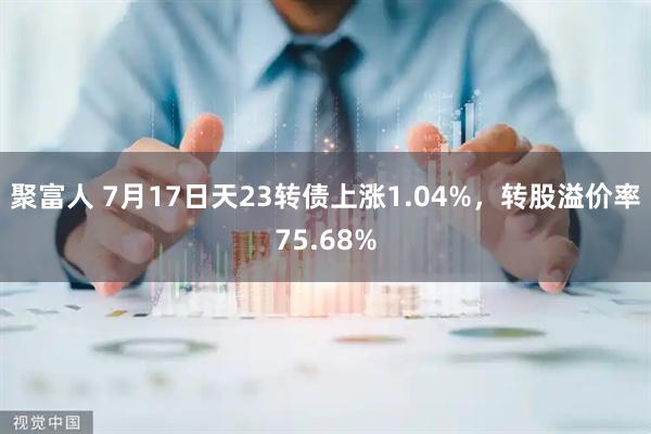 聚富人 7月17日天23转债上涨1.04%，转股溢价率75.68%