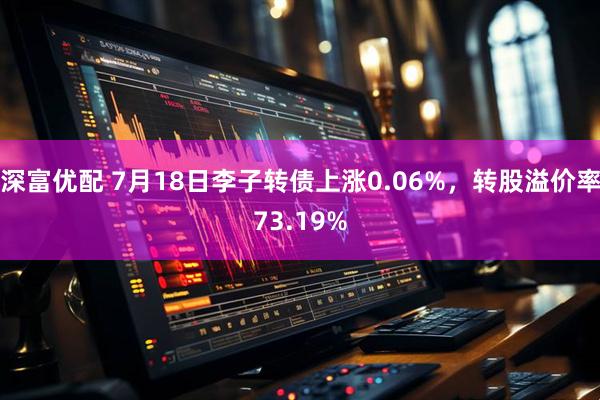 深富优配 7月18日李子转债上涨0.06%，转股溢价率73.19%