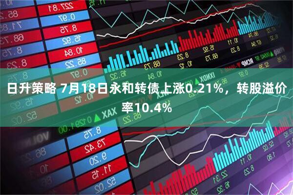 日升策略 7月18日永和转债上涨0.21%，转股溢价率10.4%