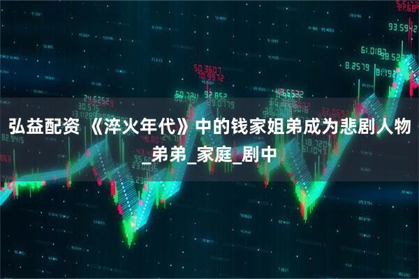 弘益配资 《淬火年代》中的钱家姐弟成为悲剧人物_弟弟_家庭_剧中