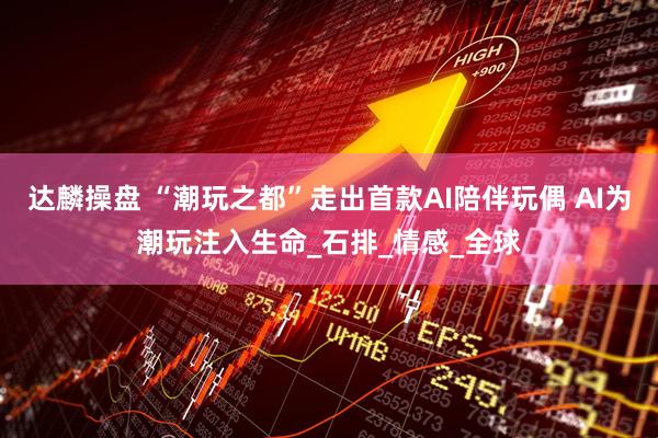 达麟操盘 “潮玩之都”走出首款AI陪伴玩偶 AI为潮玩注入生命_石排_情感_全球