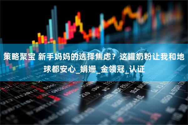 策略聚宝 新手妈妈的选择焦虑？这罐奶粉让我和地球都安心_娟姗_金领冠_认证