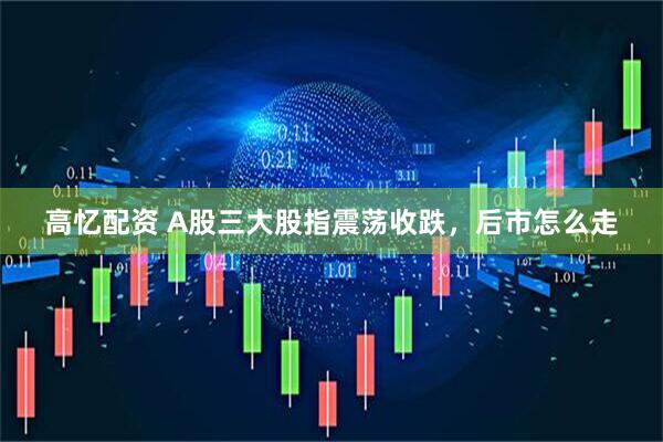高忆配资 A股三大股指震荡收跌，后市怎么走