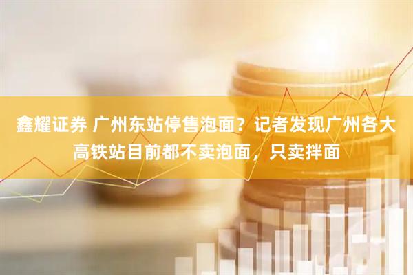 鑫耀证券 广州东站停售泡面？记者发现广州各大高铁站目前都不卖泡面，只卖拌面