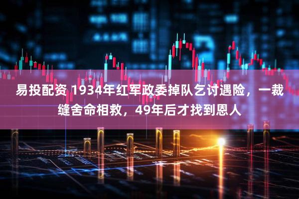 易投配资 1934年红军政委掉队乞讨遇险，一裁缝舍命相救，49年后才找到恩人