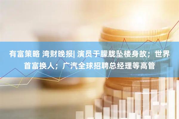 有富策略 湾财晚报| 演员于朦胧坠楼身故；世界首富换人；广汽全球招聘总经理等高管