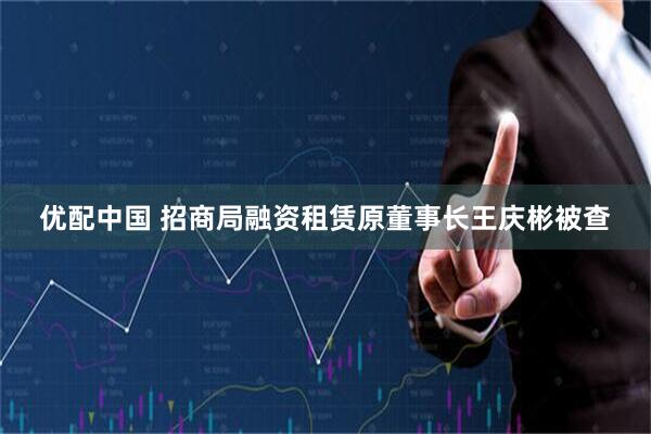优配中国 招商局融资租赁原董事长王庆彬被查