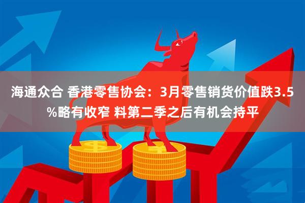 海通众合 香港零售协会：3月零售销货价值跌3.5%略有收窄 料第二季之后有机会持平