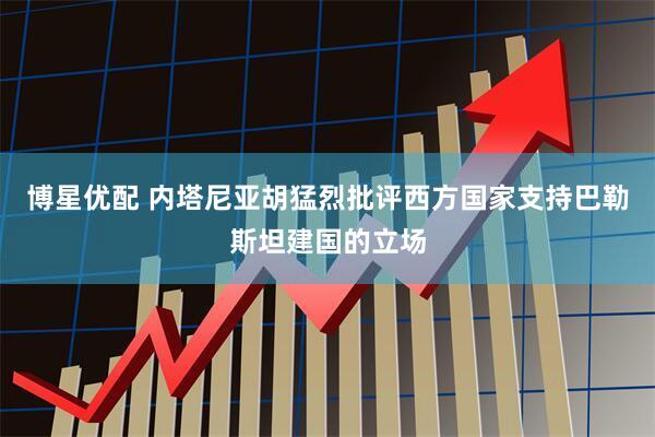 博星优配 内塔尼亚胡猛烈批评西方国家支持巴勒斯坦建国的立场