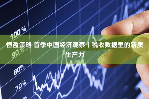 恒盈策略 首季中国经济观察丨税收数据里的新质生产力