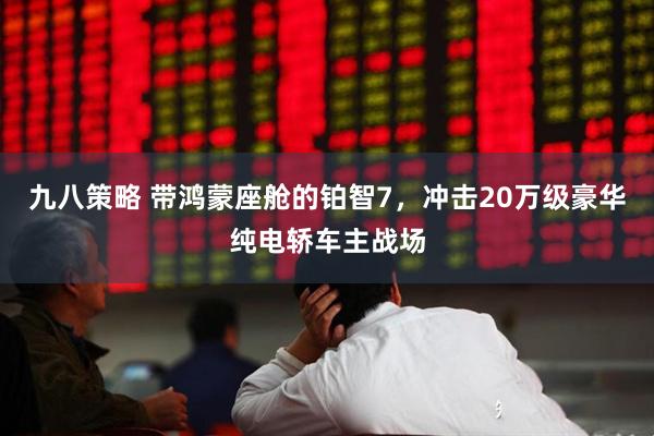 九八策略 带鸿蒙座舱的铂智7,冲击20万级豪华纯电轿车主战场