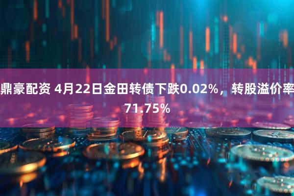 鼎豪配资 4月22日金田转债下跌0.02%，转股溢价率71.75%