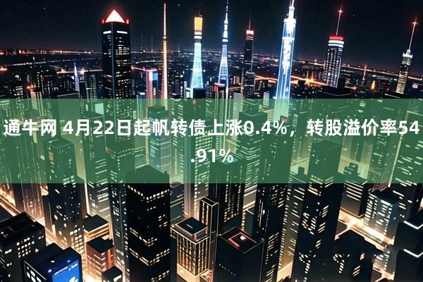 通牛网 4月22日起帆转债上涨0.4%，转股溢价率54.91%